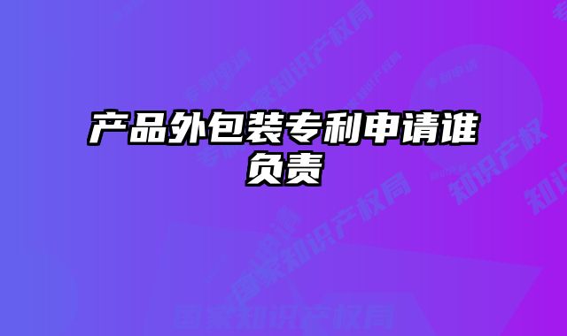 產(chǎn)品外包裝專利申請誰負責