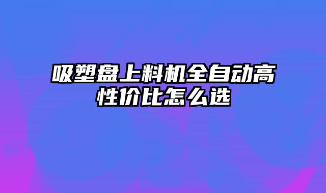 吸塑盤上料機(jī)全自動(dòng)高性價(jià)比怎么選