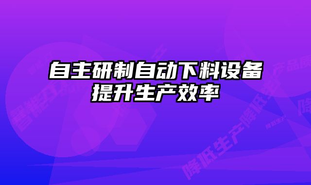 自主研制自動下料設(shè)備提升生產(chǎn)效率