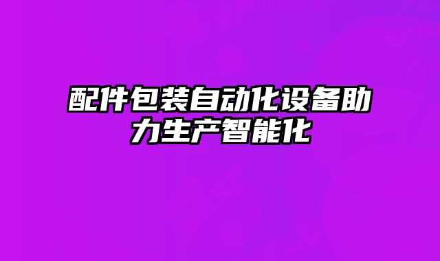 配件包裝自動化設(shè)備助力生產(chǎn)智能化