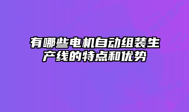 有哪些電機自動組裝生產線的特點和優(yōu)勢
