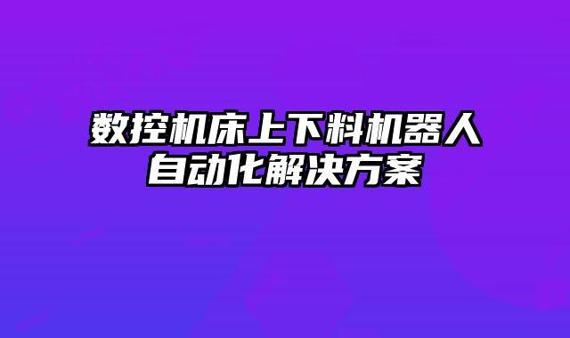 數(shù)控機(jī)床上下料機(jī)器人自動化解決方案